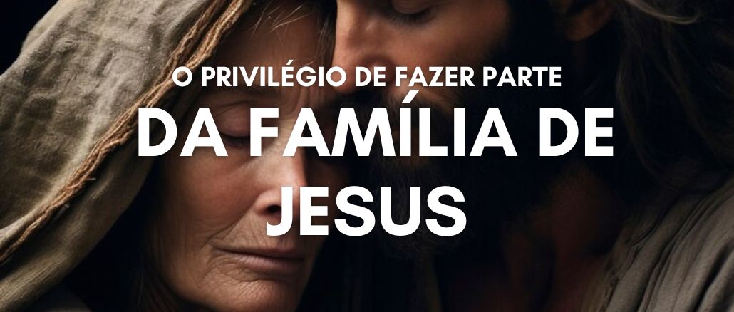 O PRIVILÉGIO DE FAZER PARTE DA FAMÍLIA DE JESUS